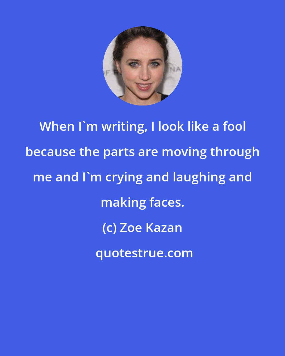 Zoe Kazan: When I'm writing, I look like a fool because the parts are moving through me and I'm crying and laughing and making faces.