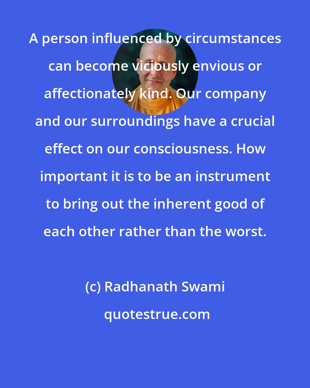 Radhanath Swami: A person influenced by circumstances can become viciously envious or affectionately kind. Our company and our surroundings have a crucial effect on our consciousness. How important it is to be an instrument to bring out the inherent good of each other rather than the worst.