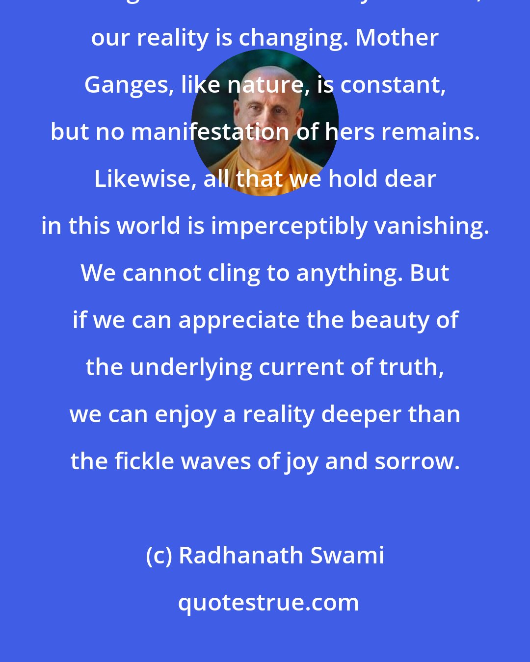 Radhanath Swami: All beautiful forms of this world are in the process of transformation. Nothing is stable. With every moment, our reality is changing. Mother Ganges, like nature, is constant, but no manifestation of hers remains. Likewise, all that we hold dear in this world is imperceptibly vanishing. We cannot cling to anything. But if we can appreciate the beauty of the underlying current of truth, we can enjoy a reality deeper than the fickle waves of joy and sorrow.