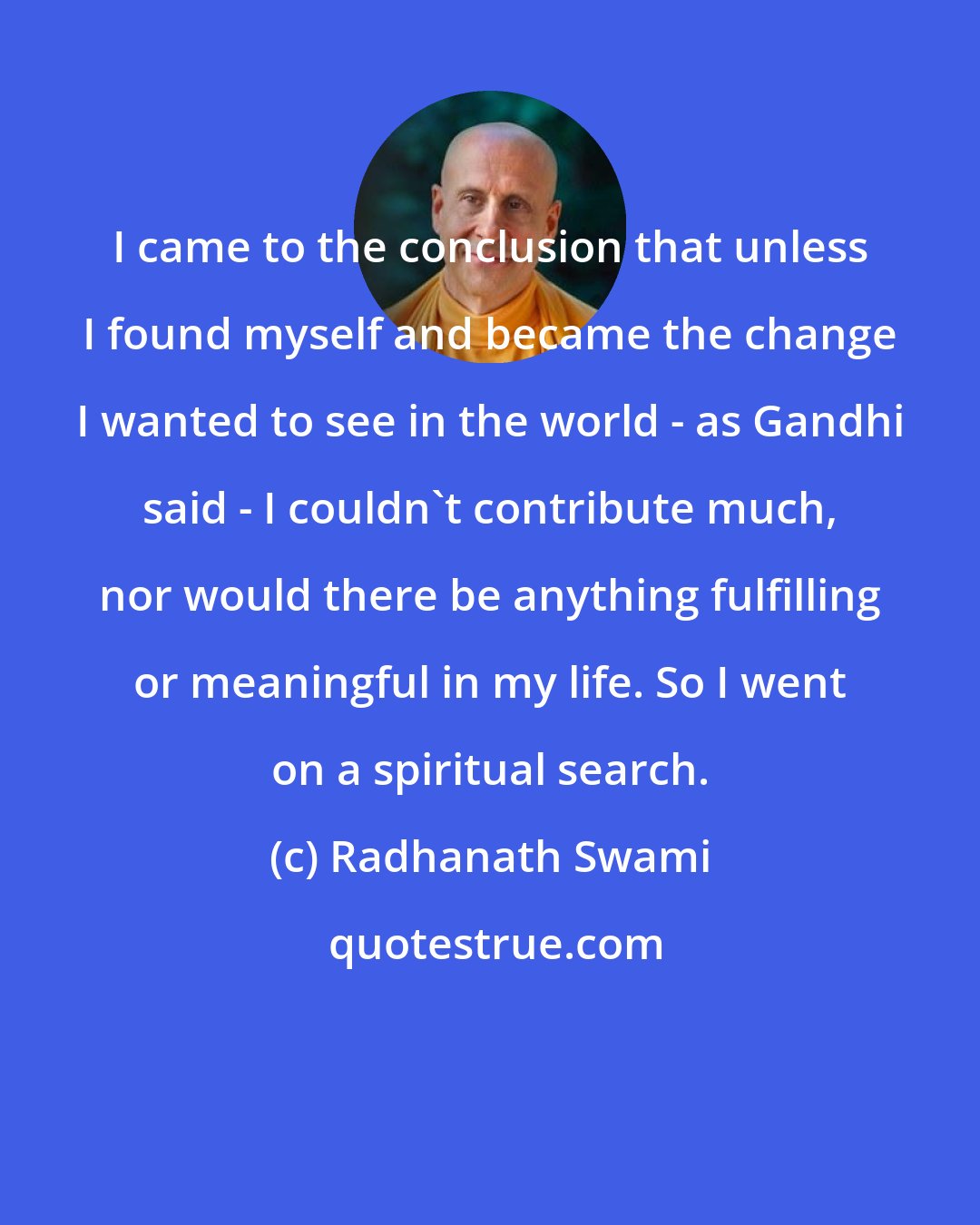 Radhanath Swami: I came to the conclusion that unless I found myself and became the change I wanted to see in the world - as Gandhi said - I couldn't contribute much, nor would there be anything fulfilling or meaningful in my life. So I went on a spiritual search.