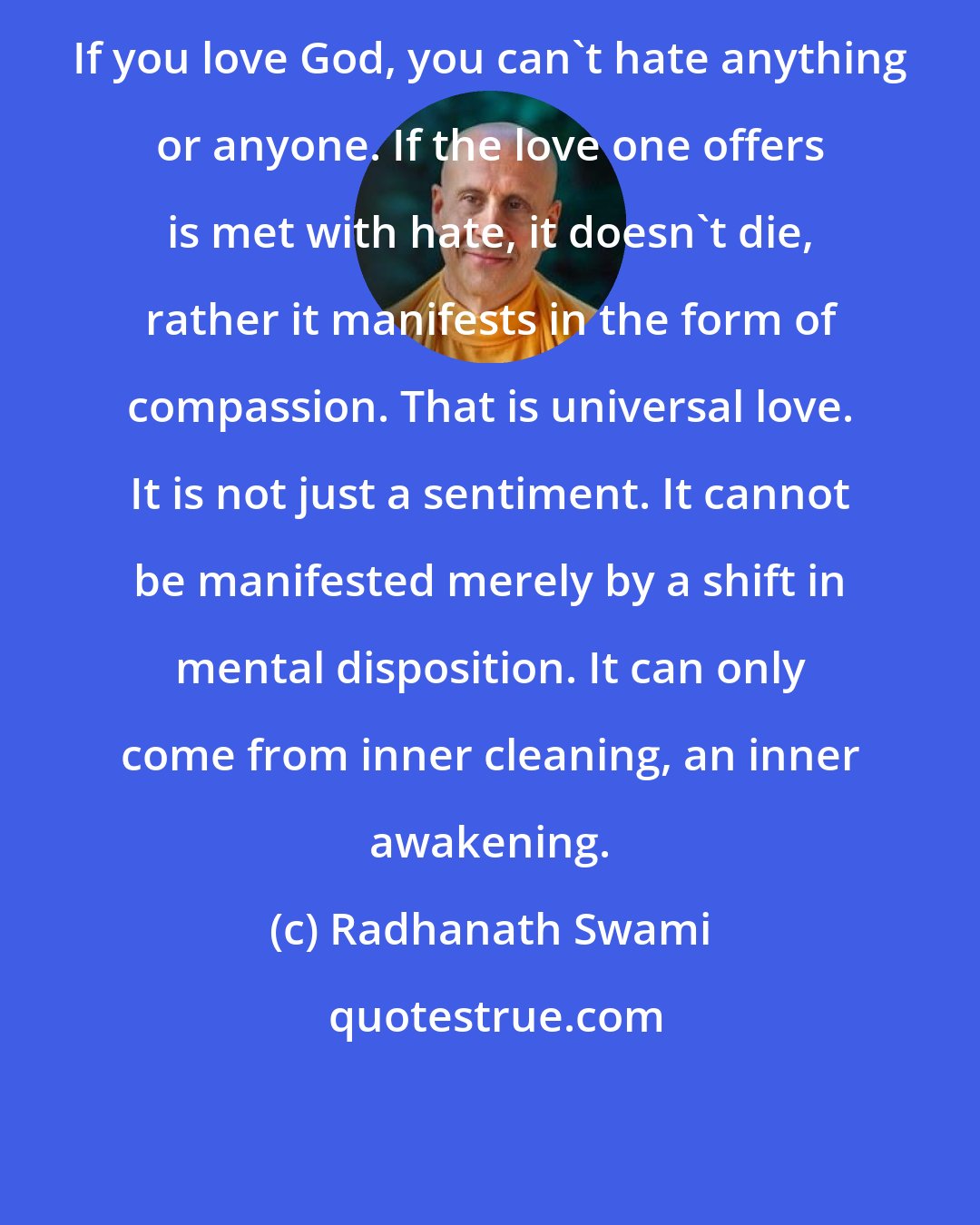 Radhanath Swami: If you love God, you can't hate anything or anyone. If the love one offers is met with hate, it doesn't die, rather it manifests in the form of compassion. That is universal love. It is not just a sentiment. It cannot be manifested merely by a shift in mental disposition. It can only come from inner cleaning, an inner awakening.