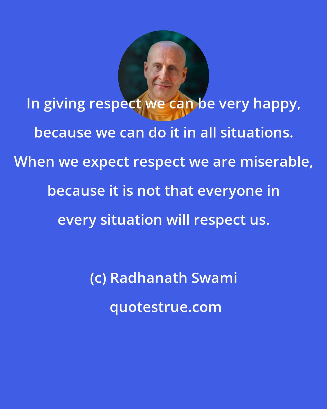 Radhanath Swami: In giving respect we can be very happy, because we can do it in all situations. When we expect respect we are miserable, because it is not that everyone in every situation will respect us.