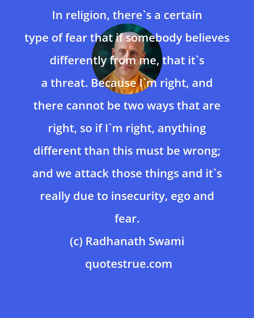 Radhanath Swami: In religion, there's a certain type of fear that if somebody believes differently from me, that it's a threat. Because I'm right, and there cannot be two ways that are right, so if I'm right, anything different than this must be wrong; and we attack those things and it's really due to insecurity, ego and fear.