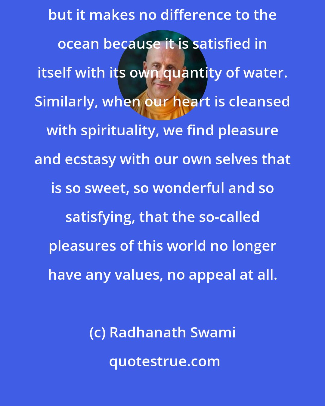 Radhanath Swami: Sometimes river flows very strong, sometimes it flows very small, but it makes no difference to the ocean because it is satisfied in itself with its own quantity of water. Similarly, when our heart is cleansed with spirituality, we find pleasure and ecstasy with our own selves that is so sweet, so wonderful and so satisfying, that the so-called pleasures of this world no longer have any values, no appeal at all.