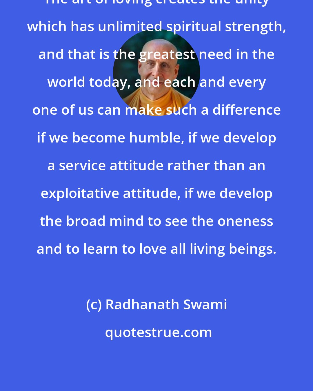 Radhanath Swami: The art of loving creates the unity which has unlimited spiritual strength, and that is the greatest need in the world today, and each and every one of us can make such a difference if we become humble, if we develop a service attitude rather than an exploitative attitude, if we develop the broad mind to see the oneness and to learn to love all living beings.