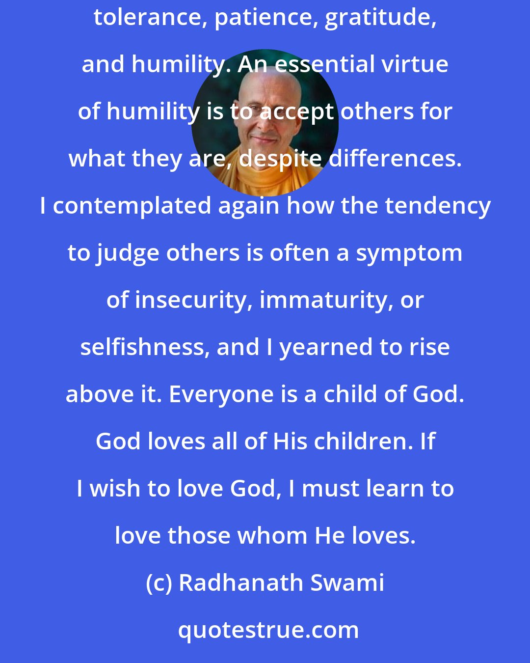 Radhanath Swami: Through the practice of devotion to God, I was coming to learn that preserving loving relations in this world required much forgiveness, tolerance, patience, gratitude, and humility. An essential virtue of humility is to accept others for what they are, despite differences. I contemplated again how the tendency to judge others is often a symptom of insecurity, immaturity, or selfishness, and I yearned to rise above it. Everyone is a child of God. God loves all of His children. If I wish to love God, I must learn to love those whom He loves.