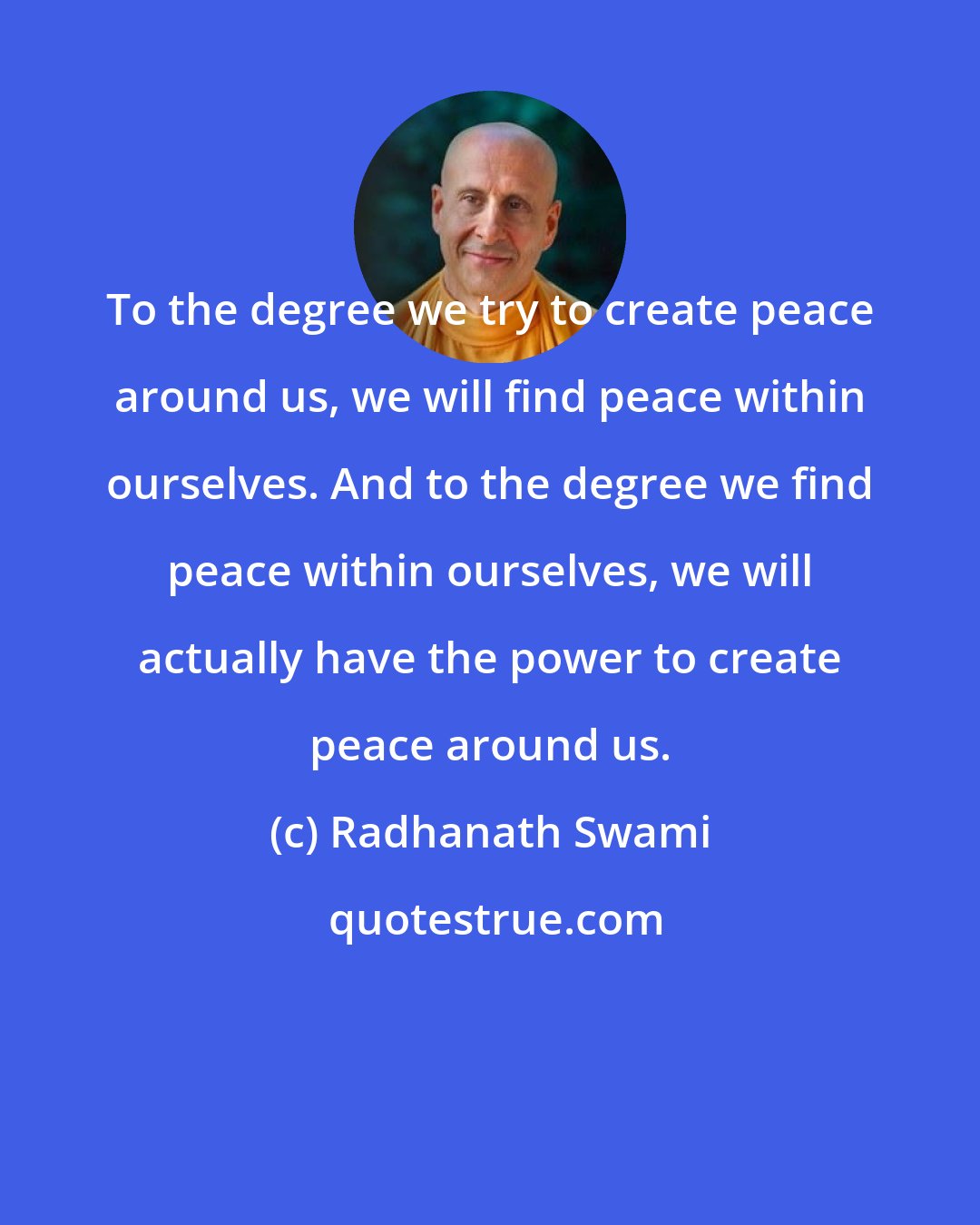 Radhanath Swami: To the degree we try to create peace around us, we will find peace within ourselves. And to the degree we find peace within ourselves, we will actually have the power to create peace around us.