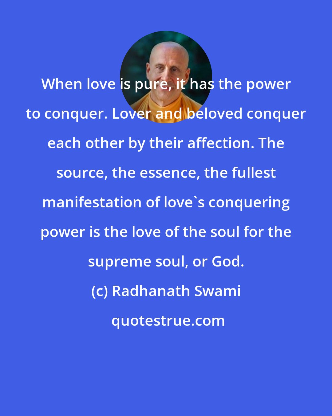 Radhanath Swami: When love is pure, it has the power to conquer. Lover and beloved conquer each other by their affection. The source, the essence, the fullest manifestation of love's conquering power is the love of the soul for the supreme soul, or God.