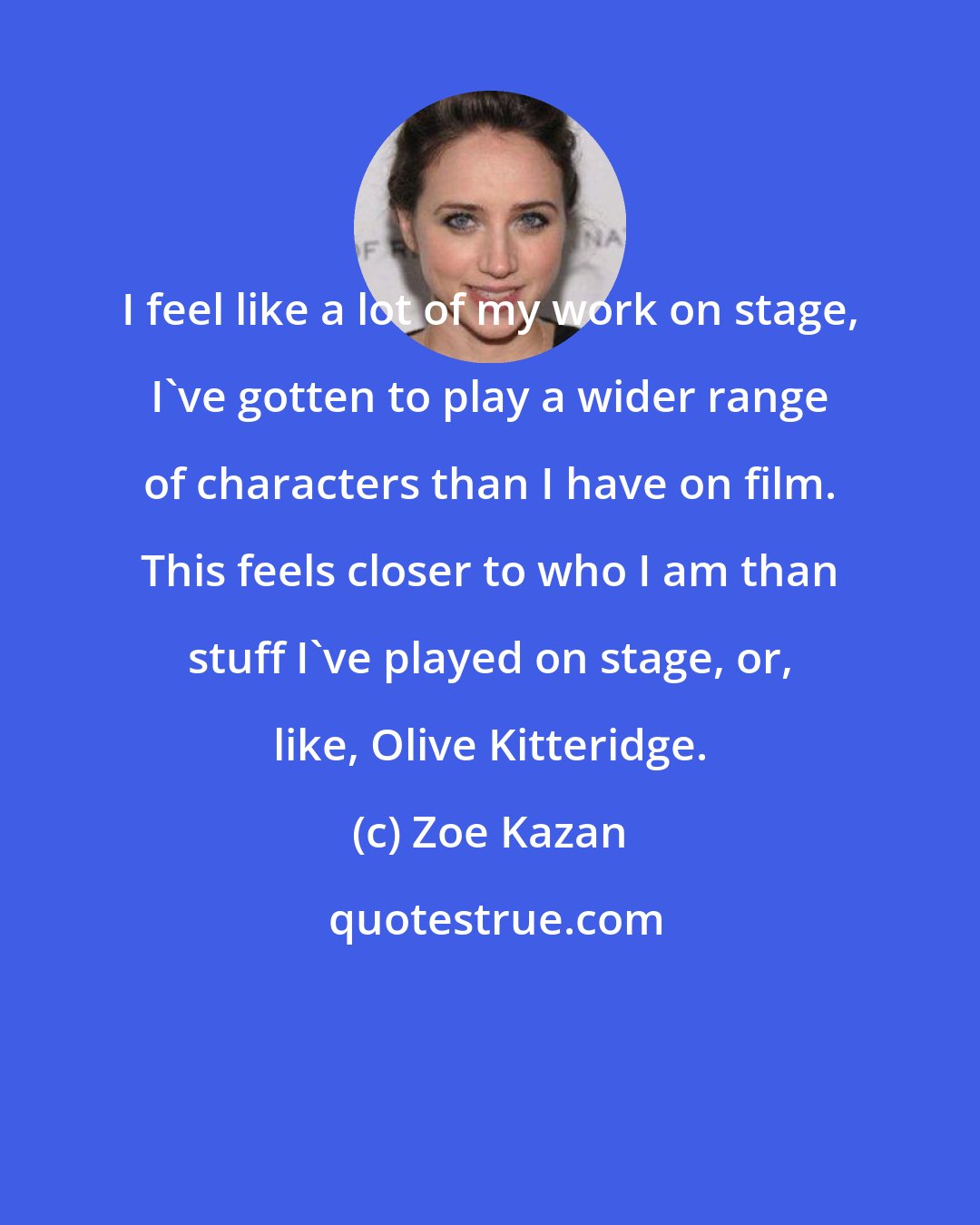 Zoe Kazan: I feel like a lot of my work on stage, I've gotten to play a wider range of characters than I have on film. This feels closer to who I am than stuff I've played on stage, or, like, Olive Kitteridge.