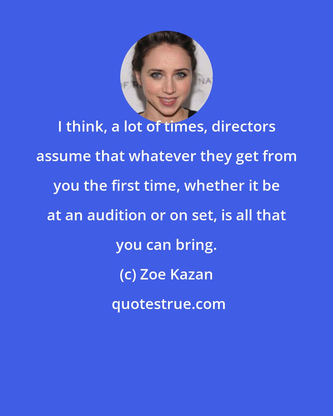 Zoe Kazan: I think, a lot of times, directors assume that whatever they get from you the first time, whether it be at an audition or on set, is all that you can bring.