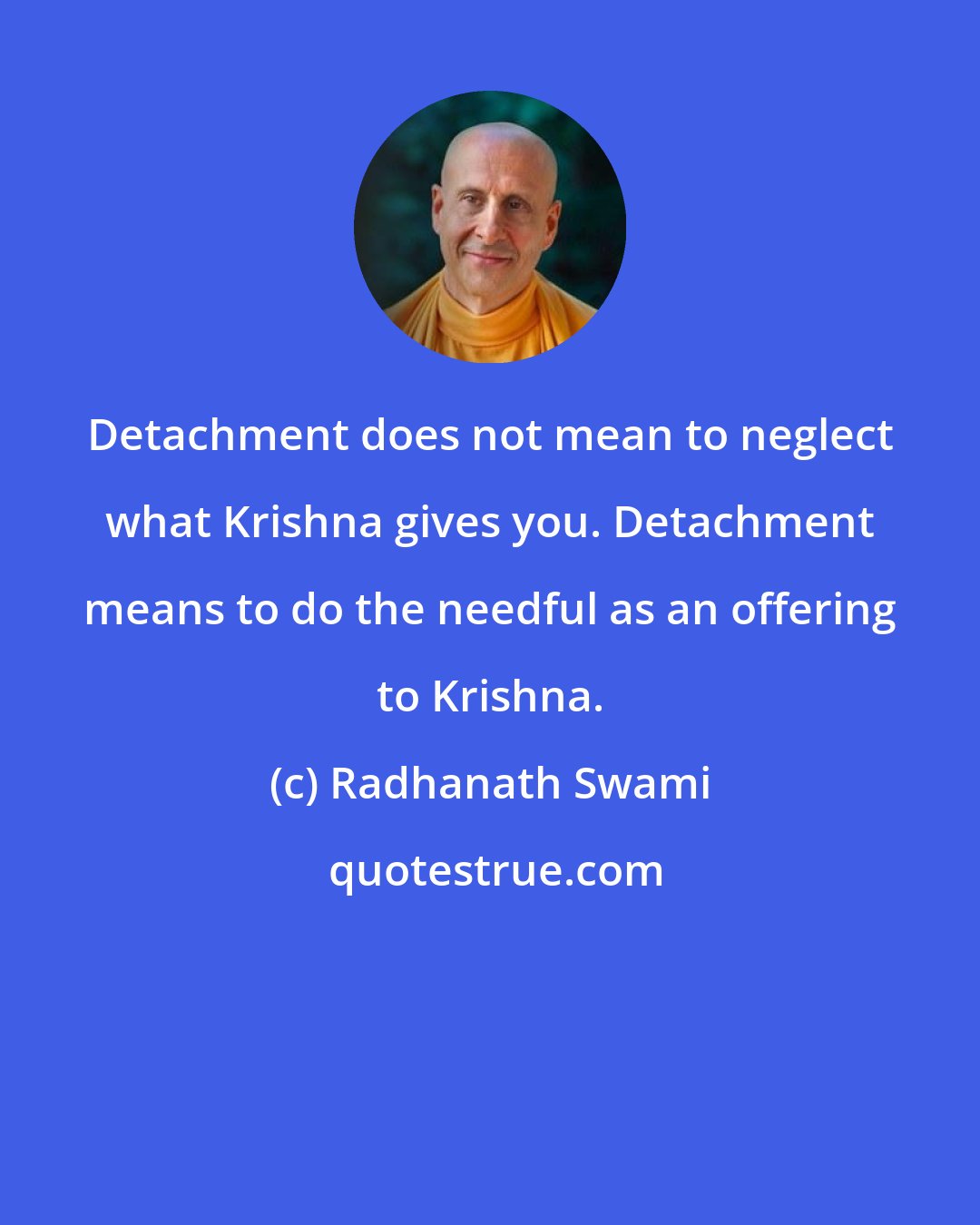 Radhanath Swami: Detachment does not mean to neglect what Krishna gives you. Detachment means to do the needful as an offering to Krishna.