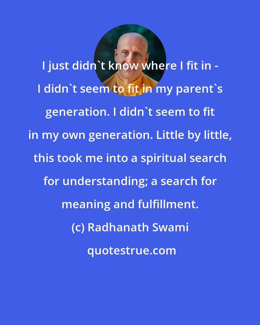 Radhanath Swami: I just didn't know where I fit in - I didn't seem to fit in my parent's generation. I didn't seem to fit in my own generation. Little by little, this took me into a spiritual search for understanding; a search for meaning and fulfillment.