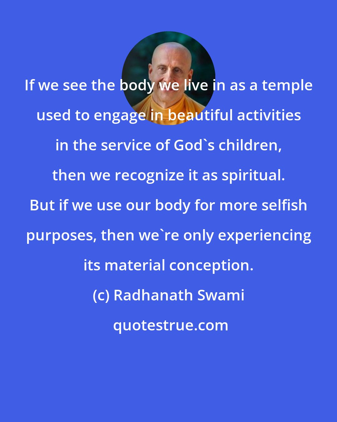 Radhanath Swami: If we see the body we live in as a temple used to engage in beautiful activities in the service of God's children, then we recognize it as spiritual. But if we use our body for more selfish purposes, then we're only experiencing its material conception.