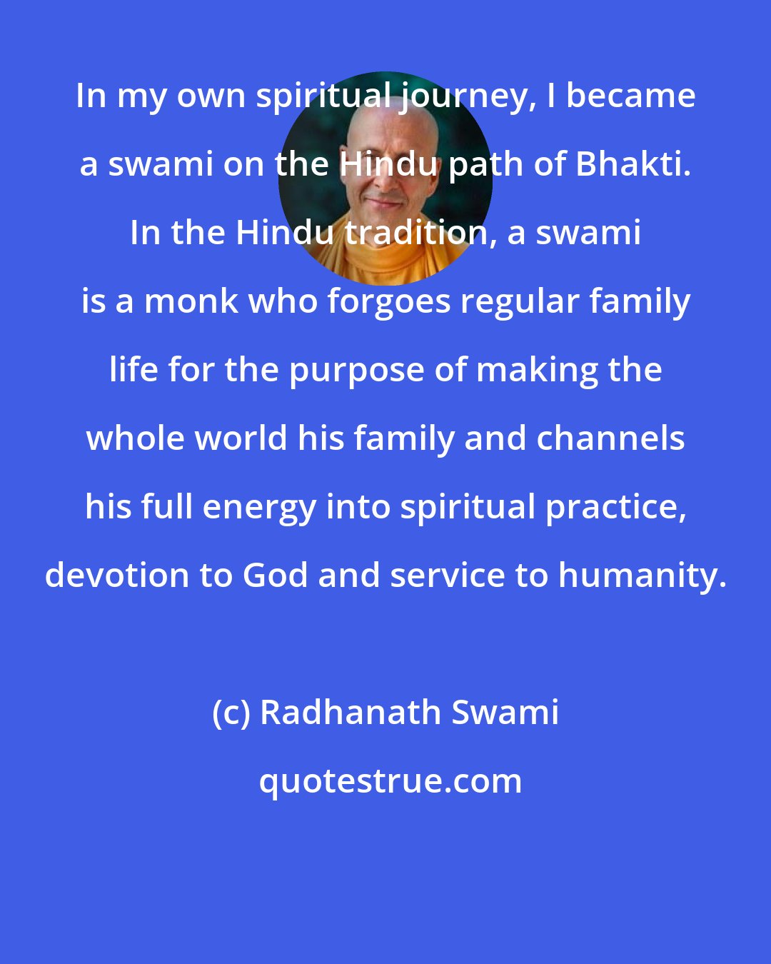 Radhanath Swami: In my own spiritual journey, I became a swami on the Hindu path of Bhakti. In the Hindu tradition, a swami is a monk who forgoes regular family life for the purpose of making the whole world his family and channels his full energy into spiritual practice, devotion to God and service to humanity.