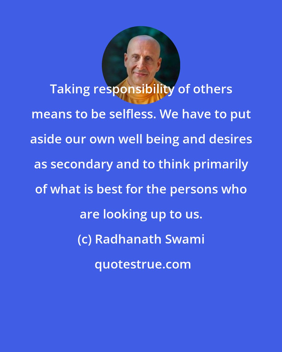 Radhanath Swami: Taking responsibility of others means to be selfless. We have to put aside our own well being and desires as secondary and to think primarily of what is best for the persons who are looking up to us.