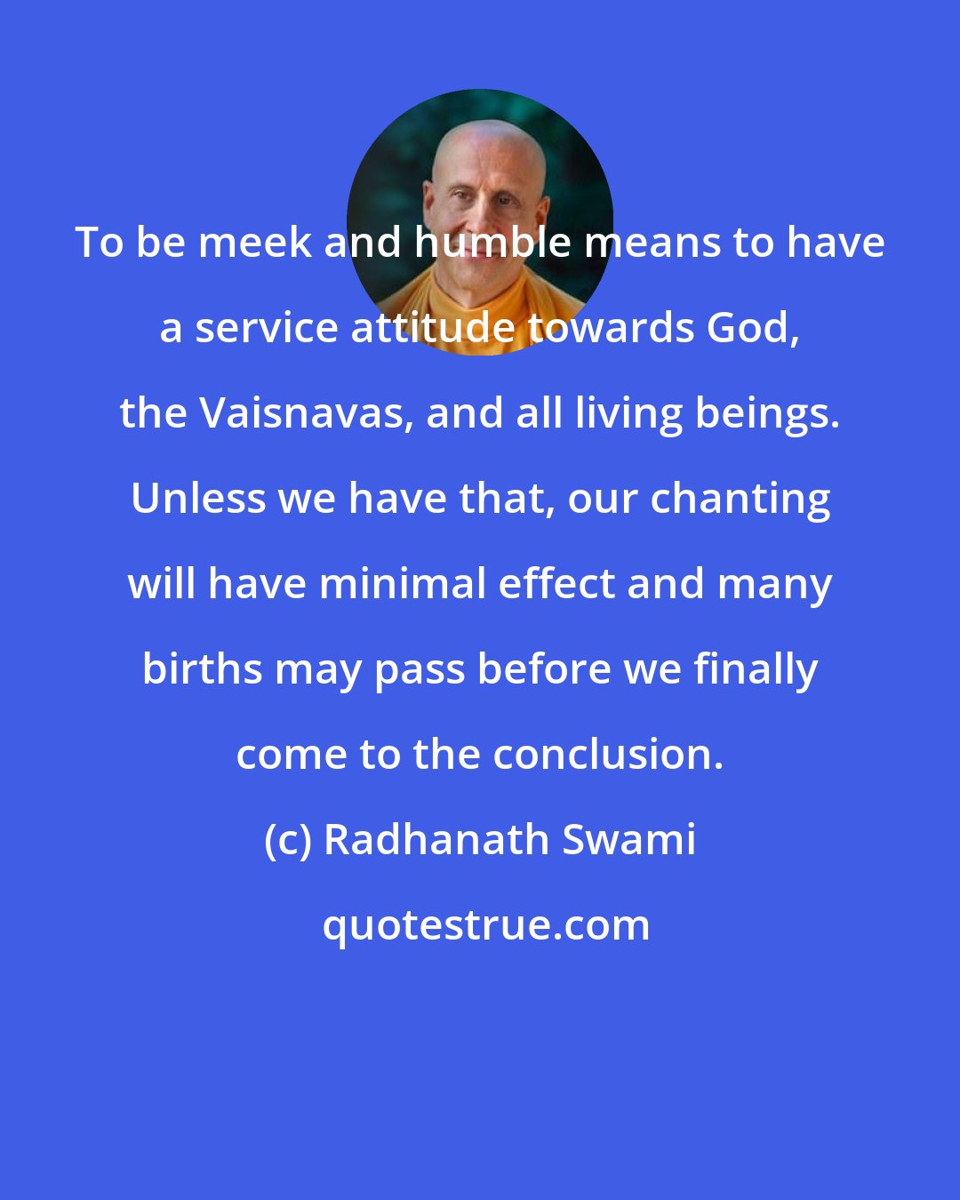 Radhanath Swami: To be meek and humble means to have a service attitude towards God, the Vaisnavas, and all living beings. Unless we have that, our chanting will have minimal effect and many births may pass before we finally come to the conclusion.