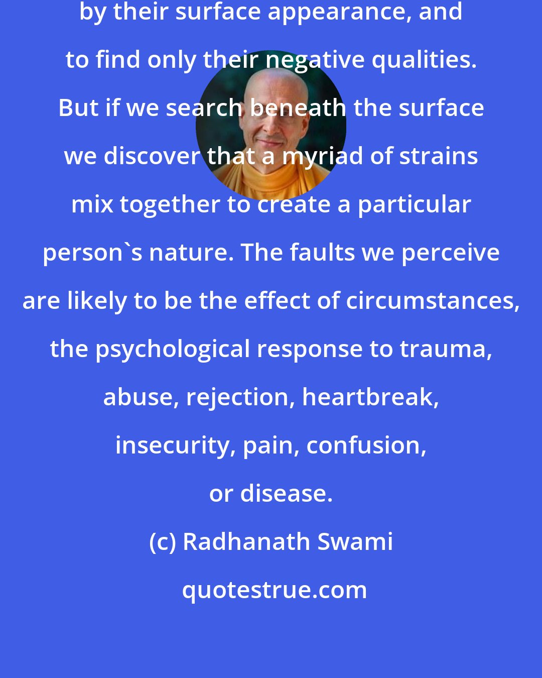 Radhanath Swami: We have the tendency to judge others by their surface appearance, and to find only their negative qualities. But if we search beneath the surface we discover that a myriad of strains mix together to create a particular person's nature. The faults we perceive are likely to be the effect of circumstances, the psychological response to trauma, abuse, rejection, heartbreak, insecurity, pain, confusion, or disease.