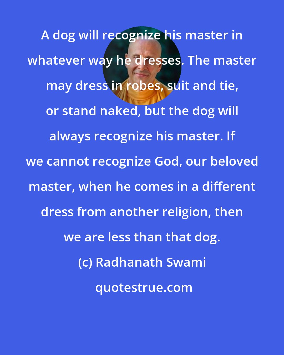 Radhanath Swami: A dog will recognize his master in whatever way he dresses. The master may dress in robes, suit and tie, or stand naked, but the dog will always recognize his master. If we cannot recognize God, our beloved master, when he comes in a different dress from another religion, then we are less than that dog.