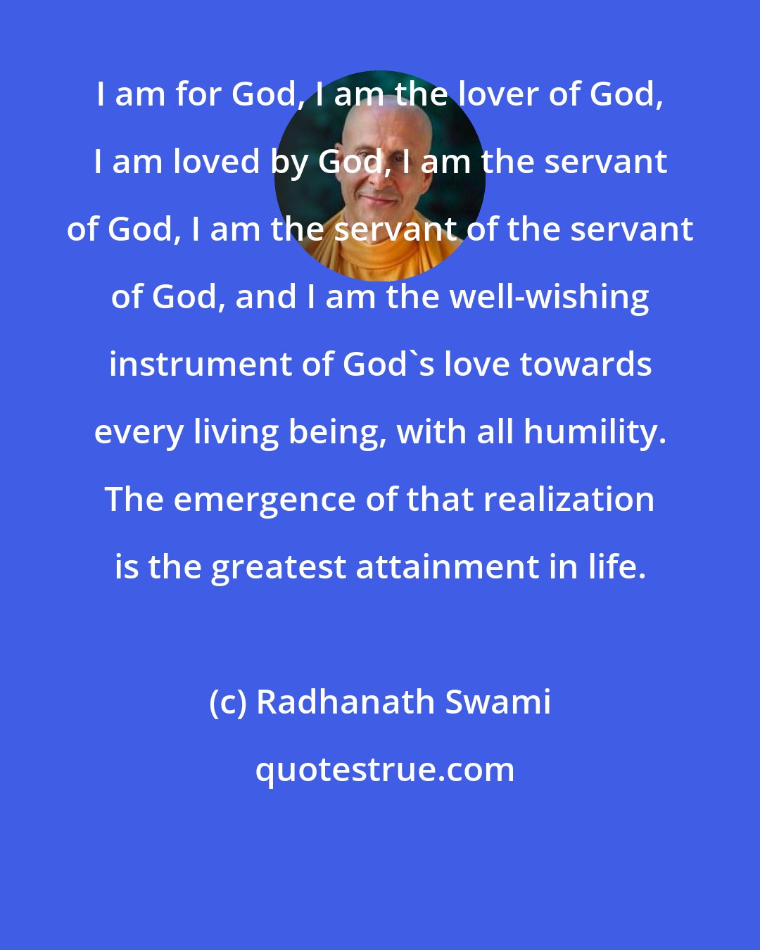 Radhanath Swami: I am for God, I am the lover of God, I am loved by God, I am the servant of God, I am the servant of the servant of God, and I am the well-wishing instrument of God's love towards every living being, with all humility. The emergence of that realization is the greatest attainment in life.