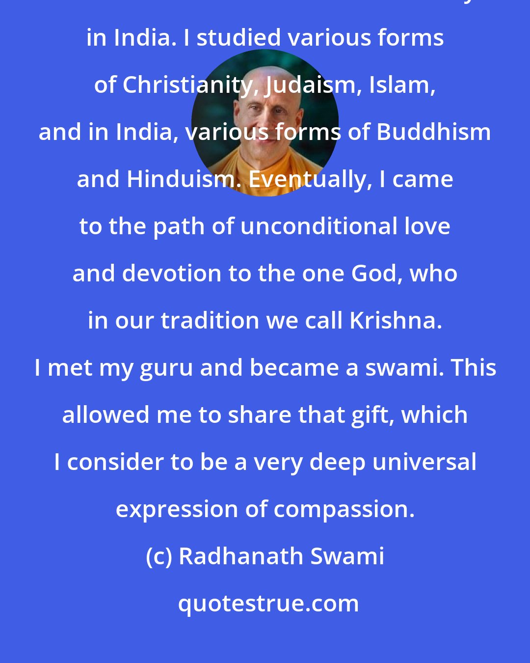 Radhanath Swami: I traveled around America and then at nineteen, went to Europe and hitchhiked from London to the Himalayas in India. I studied various forms of Christianity, Judaism, Islam, and in India, various forms of Buddhism and Hinduism. Eventually, I came to the path of unconditional love and devotion to the one God, who in our tradition we call Krishna. I met my guru and became a swami. This allowed me to share that gift, which I consider to be a very deep universal expression of compassion.