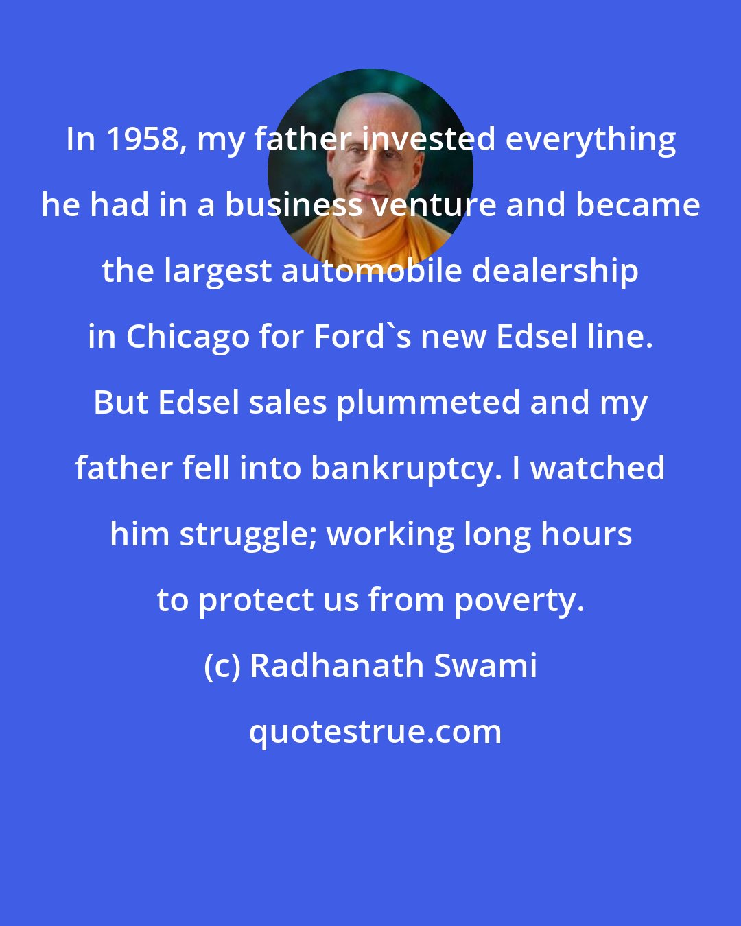 Radhanath Swami: In 1958, my father invested everything he had in a business venture and became the largest automobile dealership in Chicago for Ford's new Edsel line. But Edsel sales plummeted and my father fell into bankruptcy. I watched him struggle; working long hours to protect us from poverty.