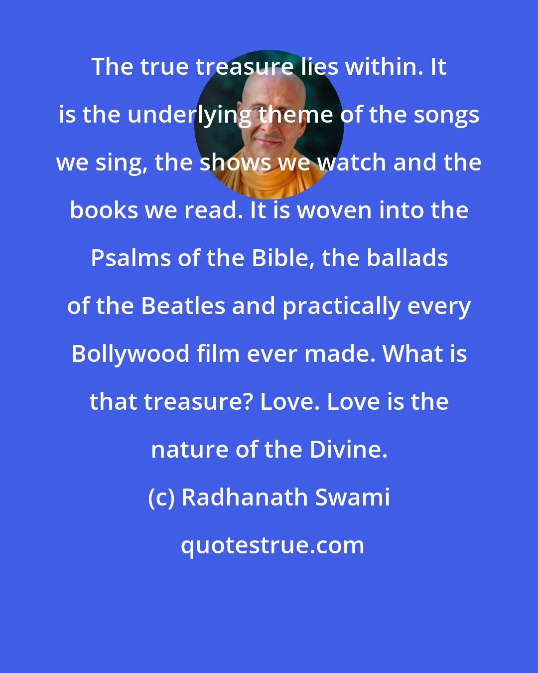 Radhanath Swami: The true treasure lies within. It is the underlying theme of the songs we sing, the shows we watch and the books we read. It is woven into the Psalms of the Bible, the ballads of the Beatles and practically every Bollywood film ever made. What is that treasure? Love. Love is the nature of the Divine.