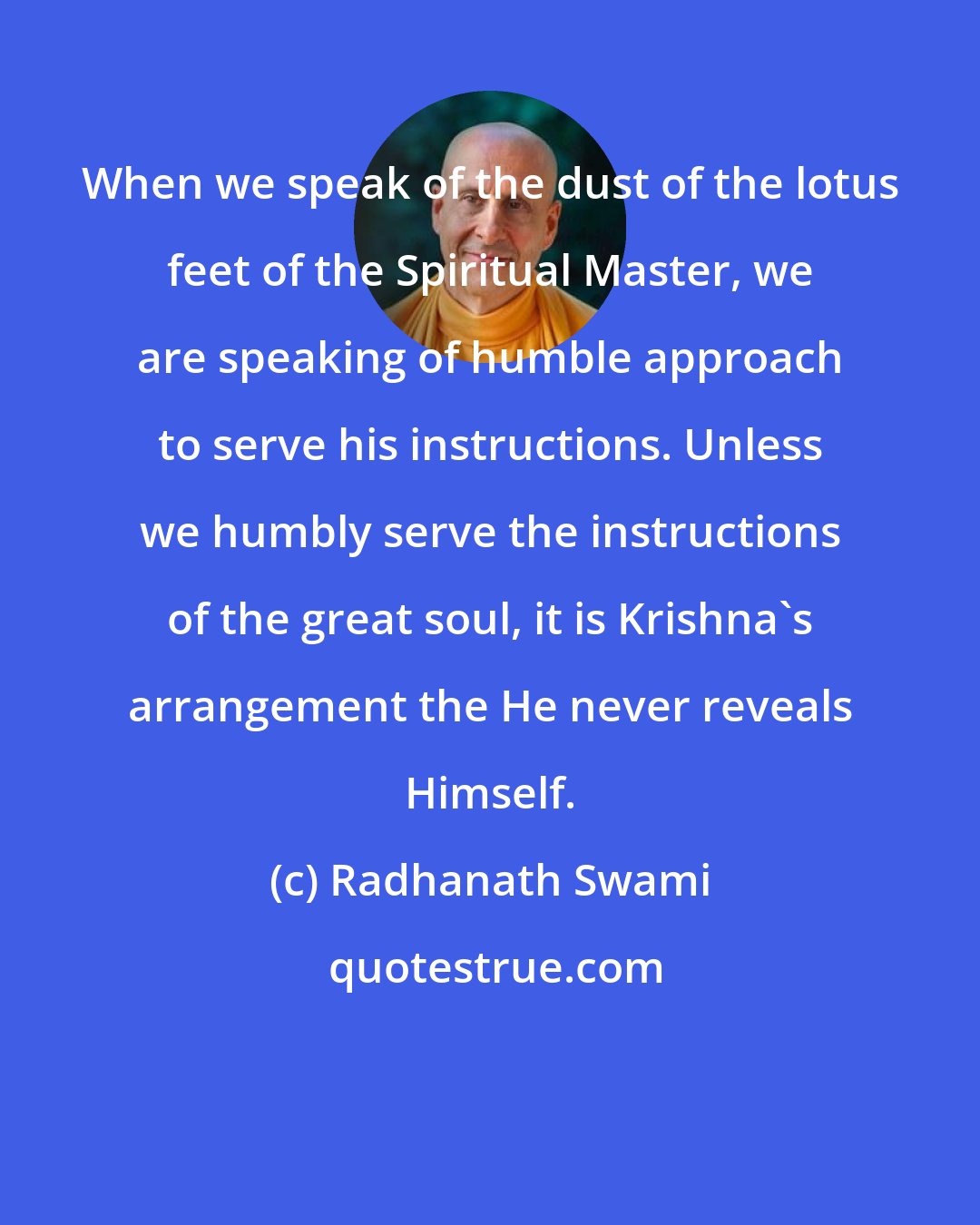 Radhanath Swami: When we speak of the dust of the lotus feet of the Spiritual Master, we are speaking of humble approach to serve his instructions. Unless we humbly serve the instructions of the great soul, it is Krishna's arrangement the He never reveals Himself.