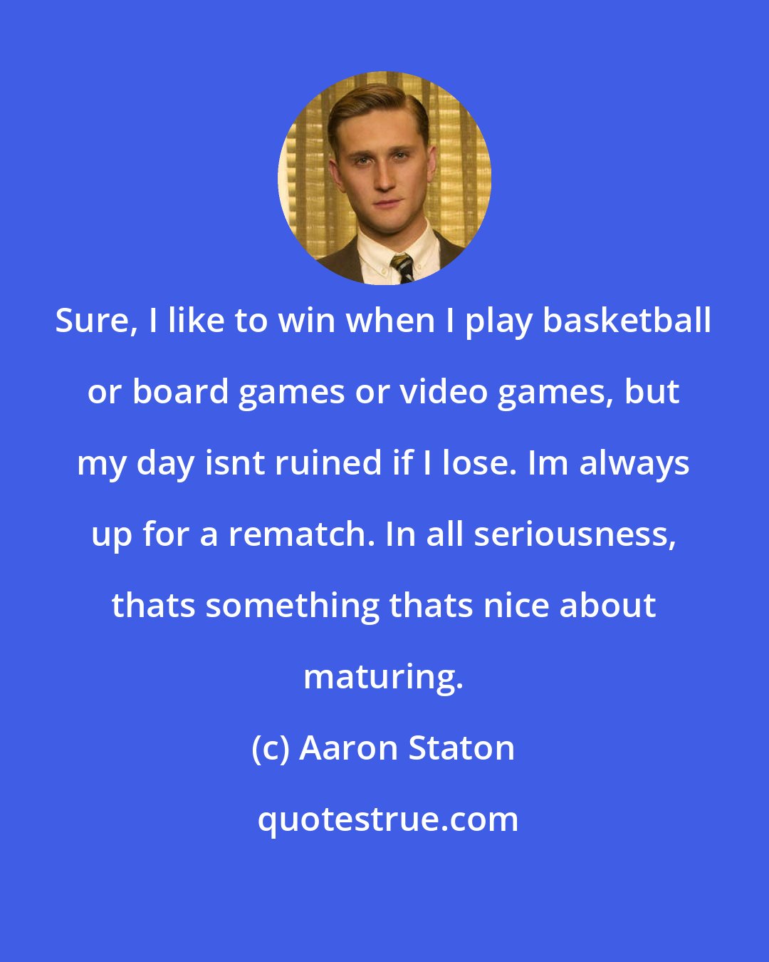 Aaron Staton: Sure, I like to win when I play basketball or board games or video games, but my day isnt ruined if I lose. Im always up for a rematch. In all seriousness, thats something thats nice about maturing.