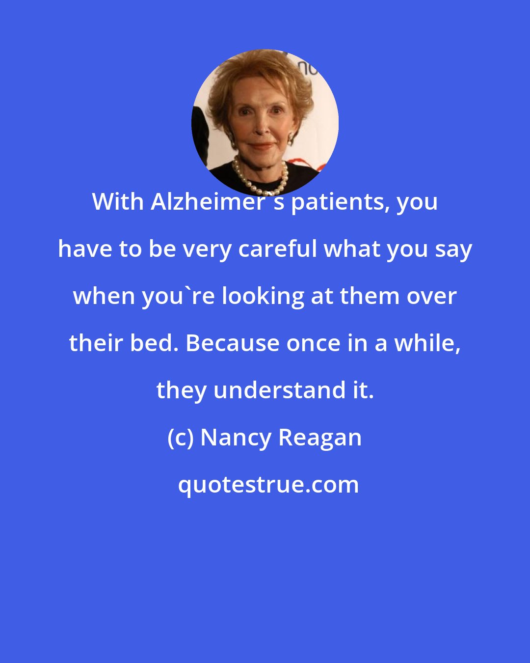 Nancy Reagan: With Alzheimer's patients, you have to be very careful what you say when you're looking at them over their bed. Because once in a while, they understand it.