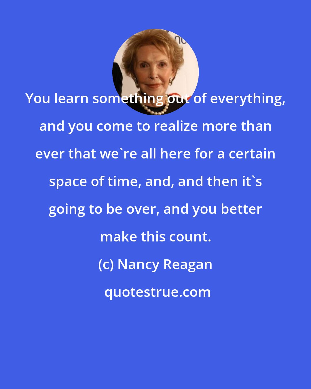 Nancy Reagan: You learn something out of everything, and you come to realize more than ever that we're all here for a certain space of time, and, and then it's going to be over, and you better make this count.