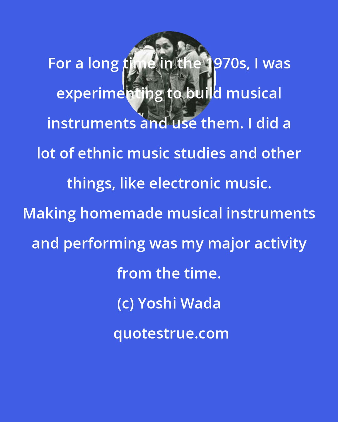 Yoshi Wada: For a long time in the 1970s, I was experimenting to build musical instruments and use them. I did a lot of ethnic music studies and other things, like electronic music. Making homemade musical instruments and performing was my major activity from the time.