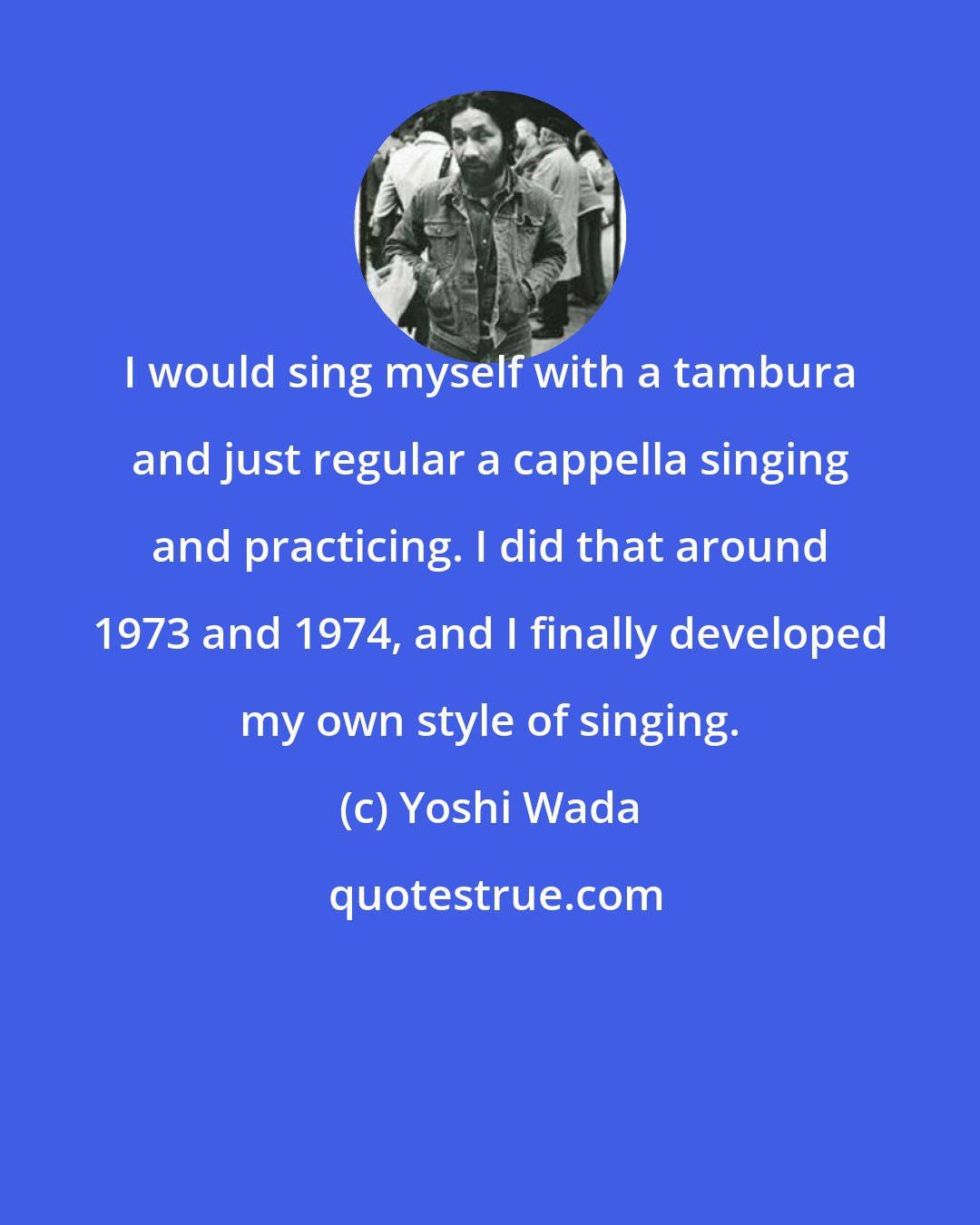 Yoshi Wada: I would sing myself with a tambura and just regular a cappella singing and practicing. I did that around 1973 and 1974, and I finally developed my own style of singing.