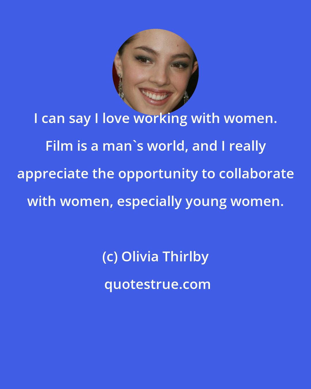 Olivia Thirlby: I can say I love working with women. Film is a man's world, and I really appreciate the opportunity to collaborate with women, especially young women.