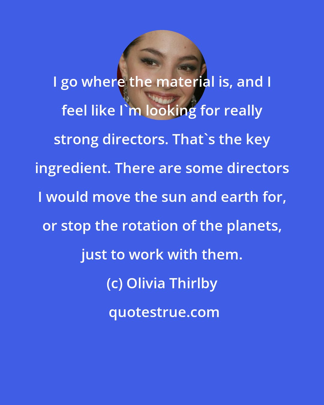 Olivia Thirlby: I go where the material is, and I feel like I'm looking for really strong directors. That's the key ingredient. There are some directors I would move the sun and earth for, or stop the rotation of the planets, just to work with them.