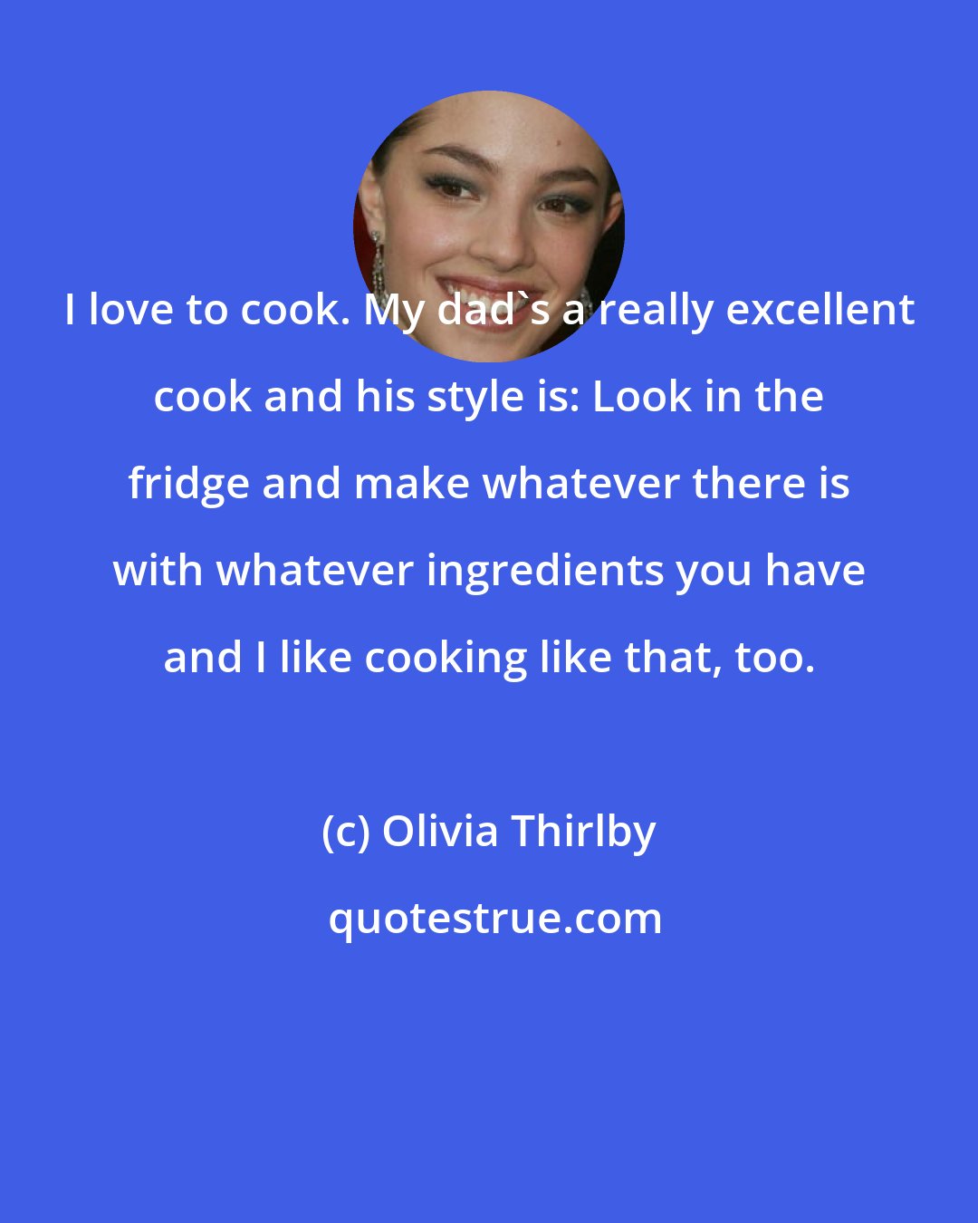 Olivia Thirlby: I love to cook. My dad's a really excellent cook and his style is: Look in the fridge and make whatever there is with whatever ingredients you have and I like cooking like that, too.