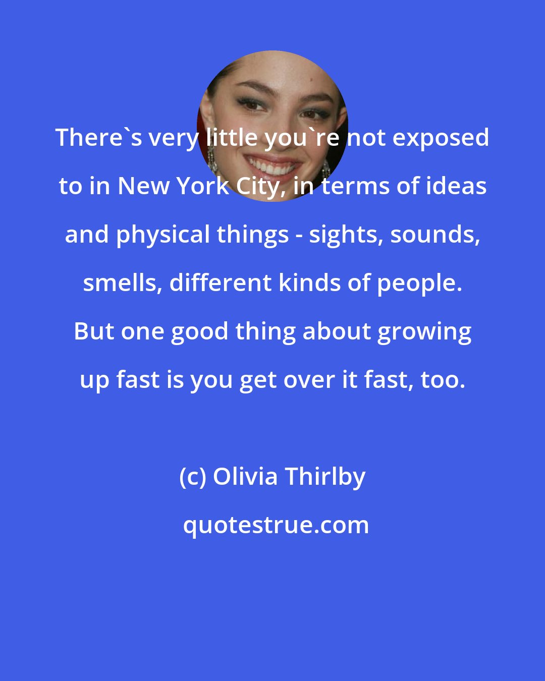 Olivia Thirlby: There's very little you're not exposed to in New York City, in terms of ideas and physical things - sights, sounds, smells, different kinds of people. But one good thing about growing up fast is you get over it fast, too.