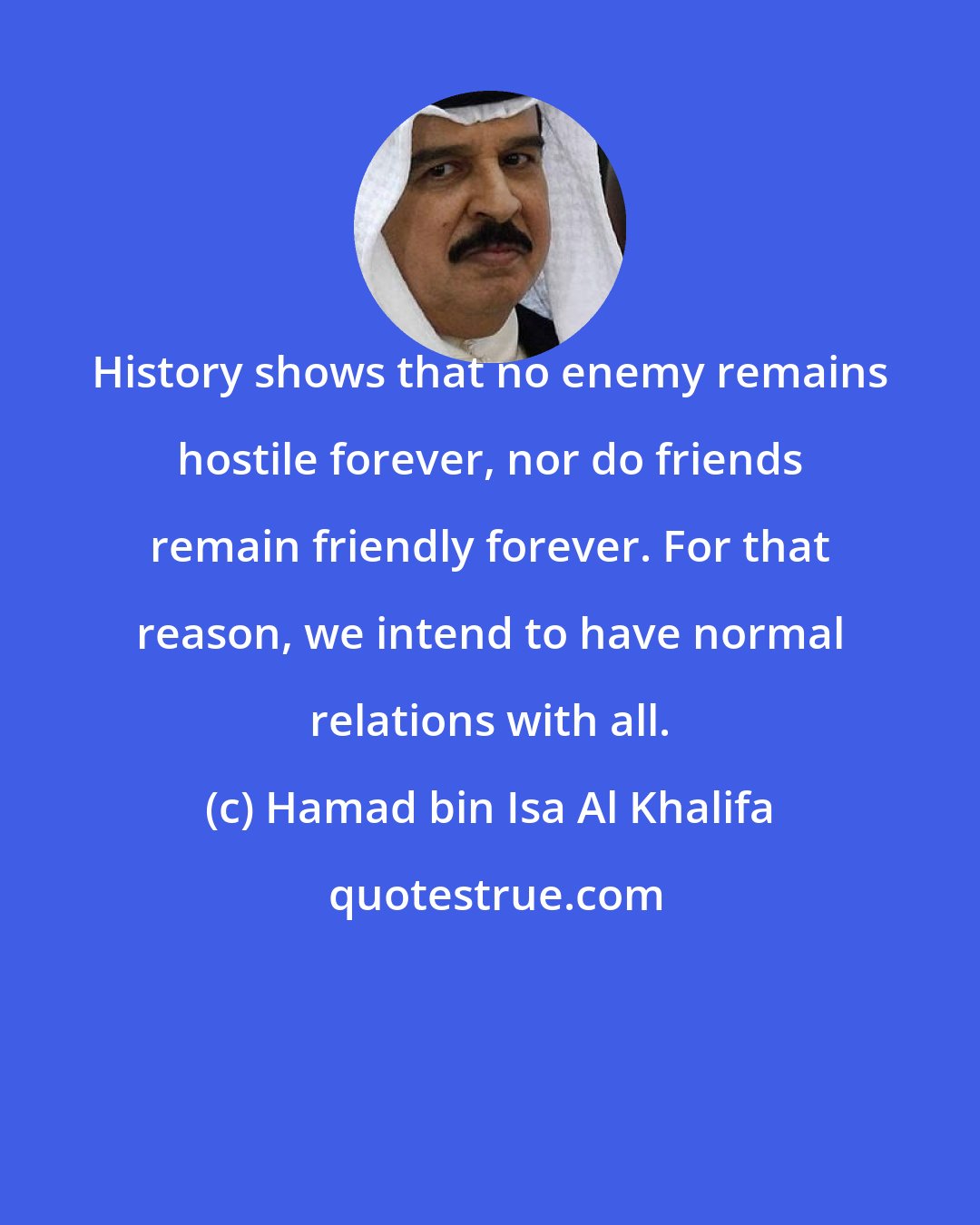 Hamad bin Isa Al Khalifa: History shows that no enemy remains hostile forever, nor do friends remain friendly forever. For that reason, we intend to have normal relations with all.