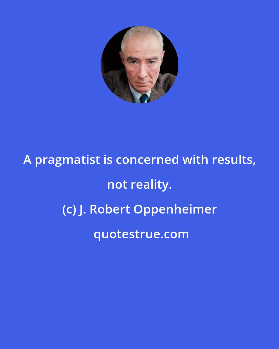 J. Robert Oppenheimer: A pragmatist is concerned with results, not reality.