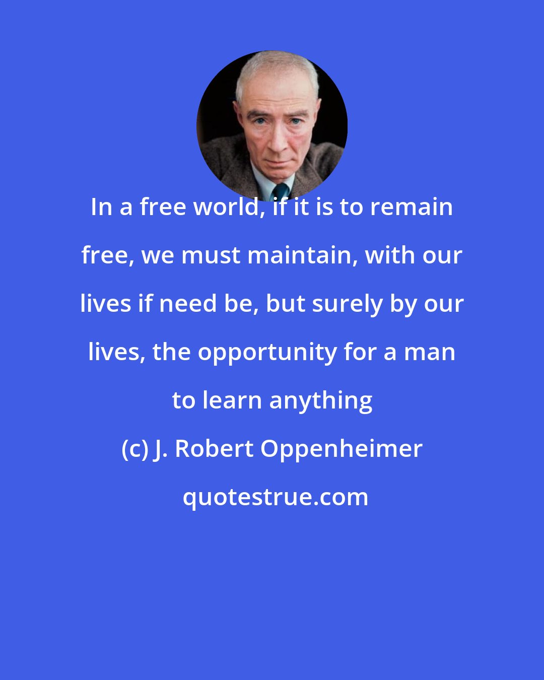 J. Robert Oppenheimer: In a free world, if it is to remain free, we must maintain, with our lives if need be, but surely by our lives, the opportunity for a man to learn anything