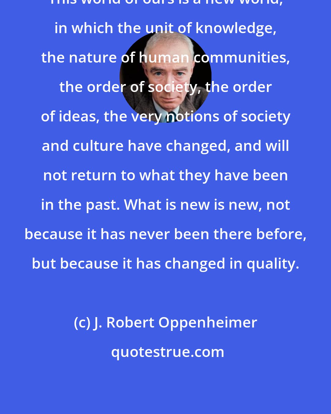 J. Robert Oppenheimer: This world of ours is a new world, in which the unit of knowledge, the nature of human communities, the order of society, the order of ideas, the very notions of society and culture have changed, and will not return to what they have been in the past. What is new is new, not because it has never been there before, but because it has changed in quality.