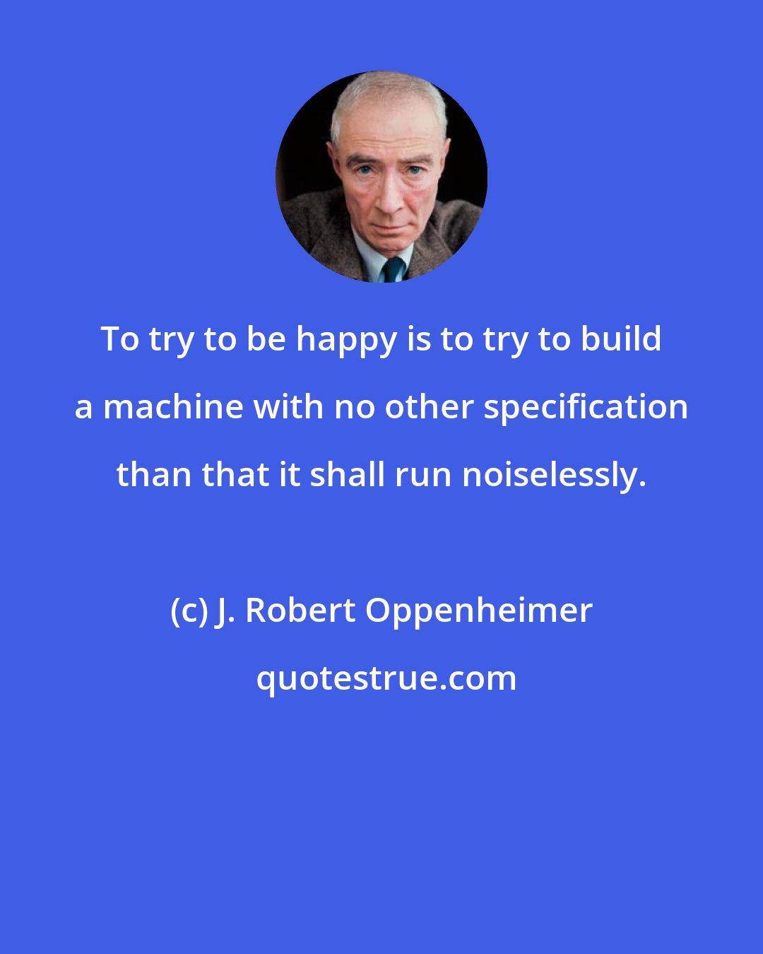 J. Robert Oppenheimer: To try to be happy is to try to build a machine with no other specification than that it shall run noiselessly.