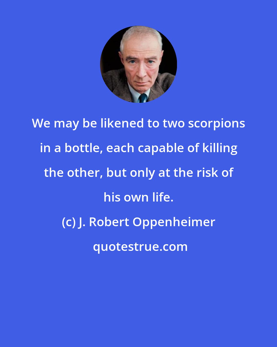 J. Robert Oppenheimer: We may be likened to two scorpions in a bottle, each capable of killing the other, but only at the risk of his own life.
