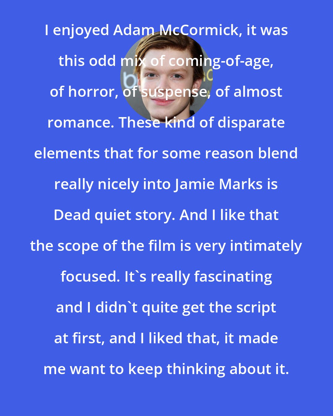 Cameron Monaghan: I enjoyed Adam McCormick, it was this odd mix of coming-of-age, of horror, of suspense, of almost romance. These kind of disparate elements that for some reason blend really nicely into Jamie Marks is Dead quiet story. And I like that the scope of the film is very intimately focused. It's really fascinating and I didn't quite get the script at first, and I liked that, it made me want to keep thinking about it.