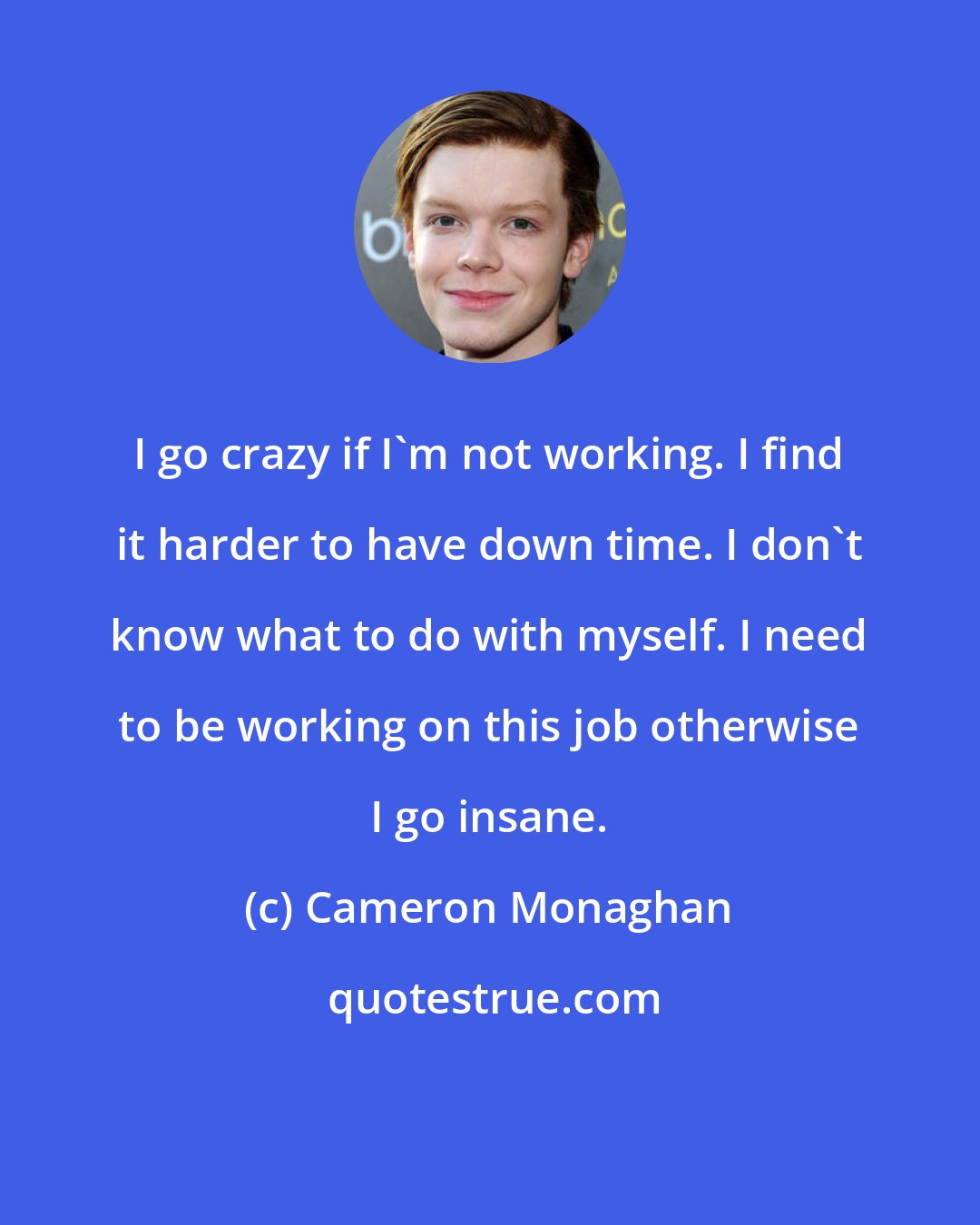 Cameron Monaghan: I go crazy if I'm not working. I find it harder to have down time. I don't know what to do with myself. I need to be working on this job otherwise I go insane.