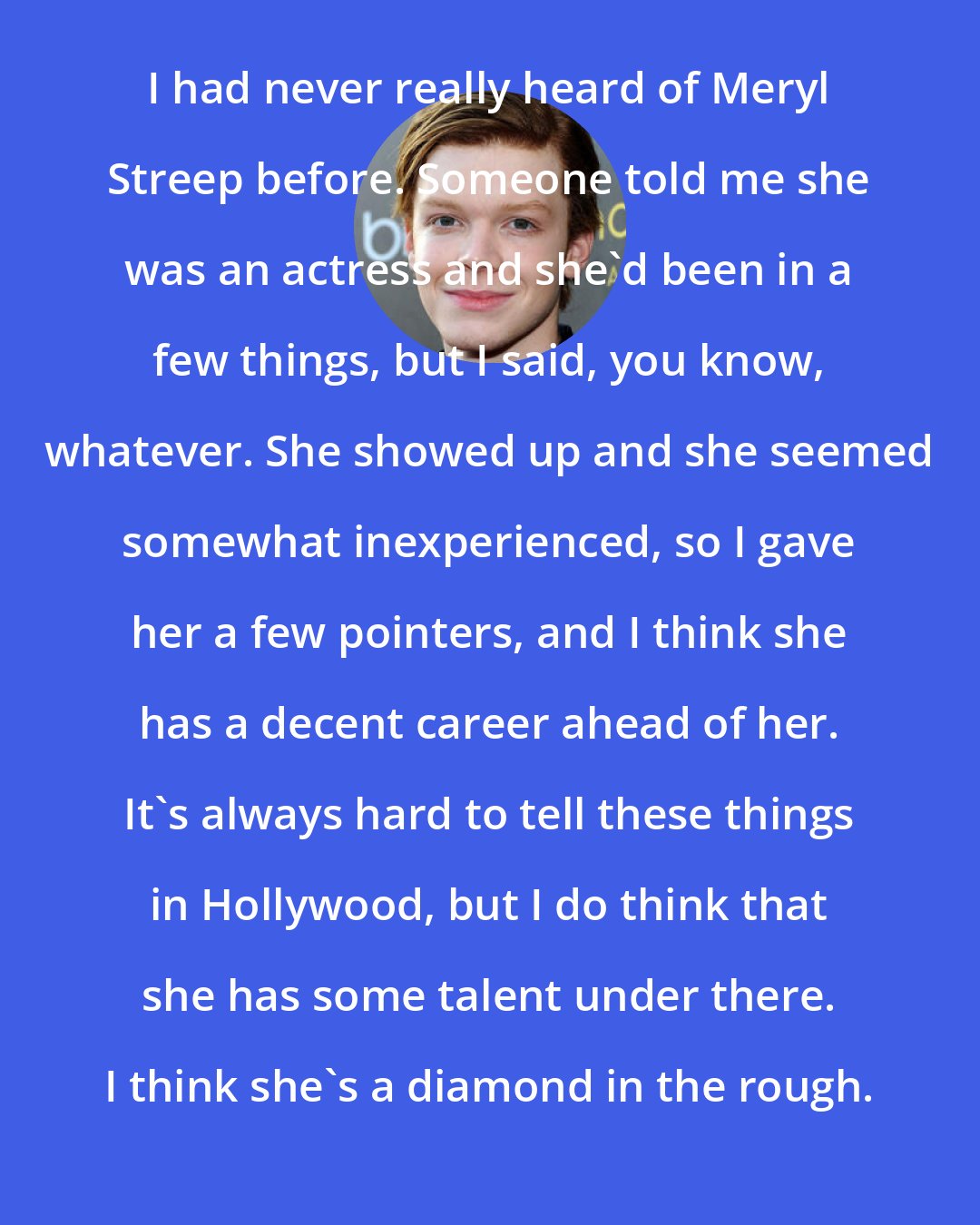 Cameron Monaghan: I had never really heard of Meryl Streep before. Someone told me she was an actress and she'd been in a few things, but I said, you know, whatever. She showed up and she seemed somewhat inexperienced, so I gave her a few pointers, and I think she has a decent career ahead of her. It's always hard to tell these things in Hollywood, but I do think that she has some talent under there. I think she's a diamond in the rough.
