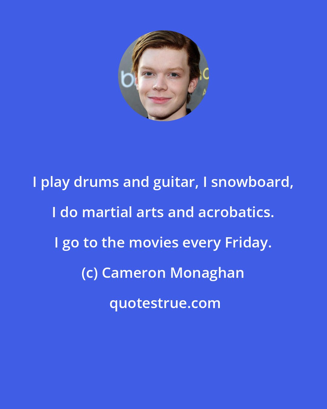 Cameron Monaghan: I play drums and guitar, I snowboard, I do martial arts and acrobatics. I go to the movies every Friday.