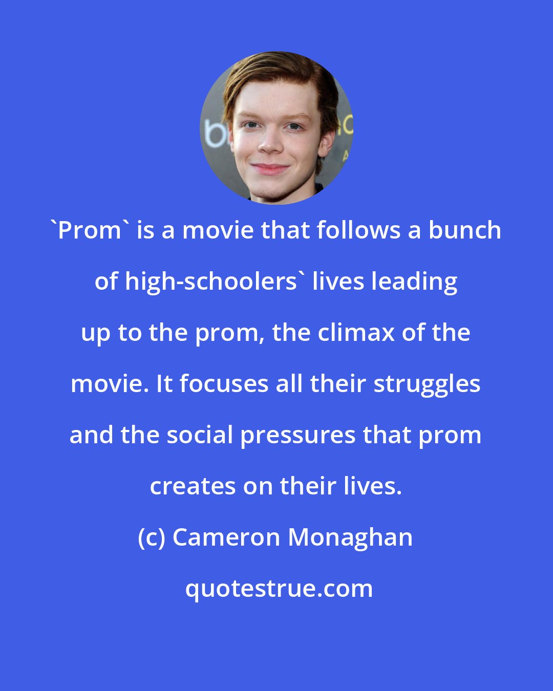 Cameron Monaghan: 'Prom' is a movie that follows a bunch of high-schoolers' lives leading up to the prom, the climax of the movie. It focuses all their struggles and the social pressures that prom creates on their lives.