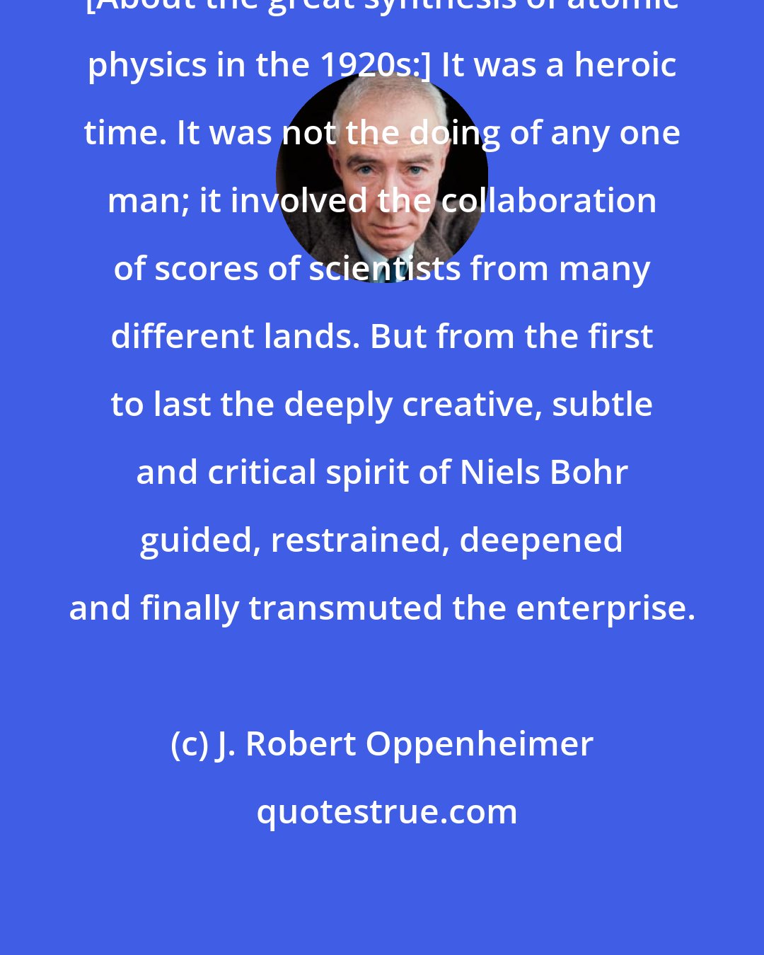 J. Robert Oppenheimer: [About the great synthesis of atomic physics in the 1920s:] It was a heroic time. It was not the doing of any one man; it involved the collaboration of scores of scientists from many different lands. But from the first to last the deeply creative, subtle and critical spirit of Niels Bohr guided, restrained, deepened and finally transmuted the enterprise.