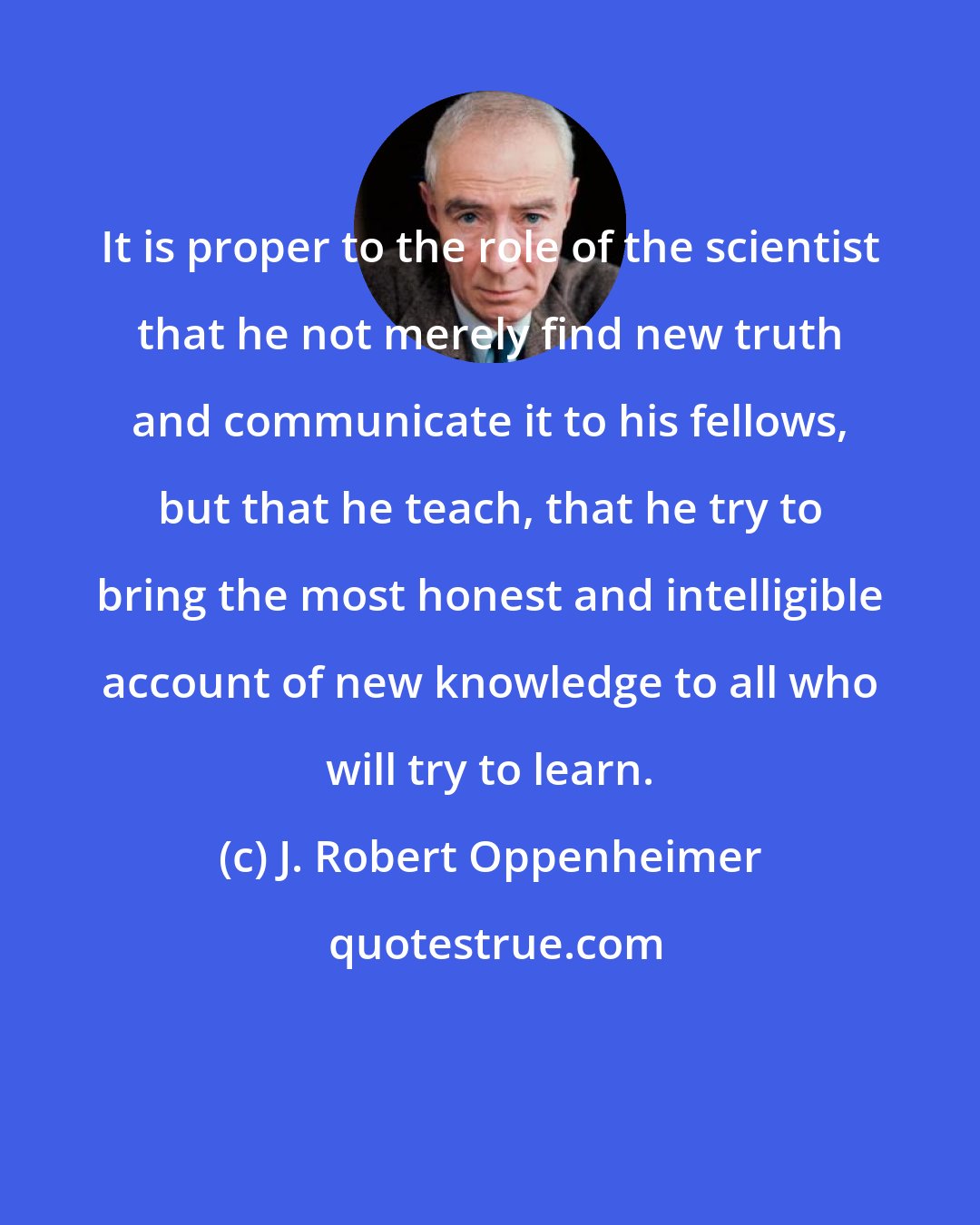 J. Robert Oppenheimer: It is proper to the role of the scientist that he not merely find new truth and communicate it to his fellows, but that he teach, that he try to bring the most honest and intelligible account of new knowledge to all who will try to learn.