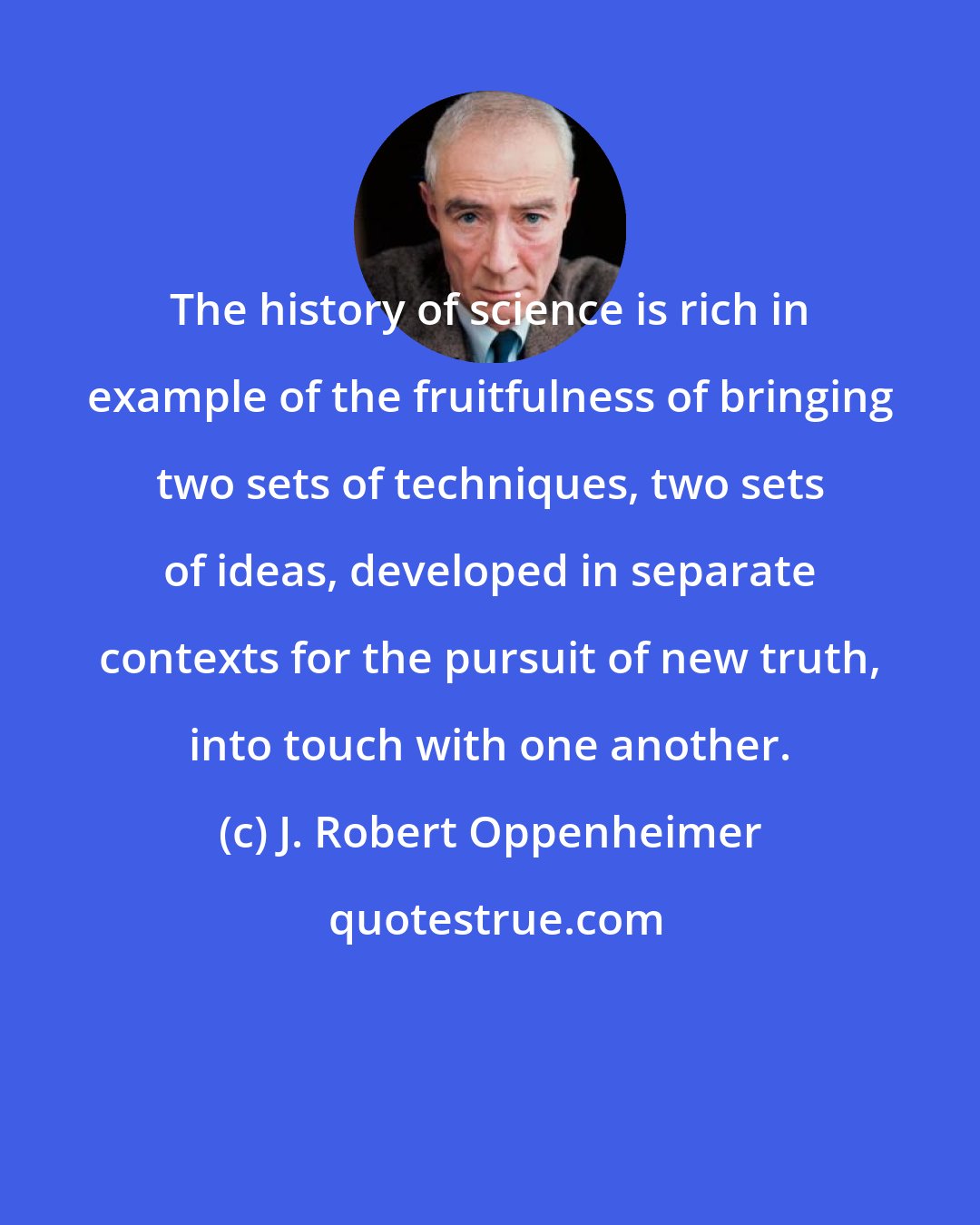 J. Robert Oppenheimer: The history of science is rich in example of the fruitfulness of bringing two sets of techniques, two sets of ideas, developed in separate contexts for the pursuit of new truth, into touch with one another.